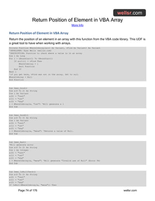 Return Position of Element in VBA Array
More Info
Page 74 of 176 wellsr.com
Return Position of Element in VBA Array
Return the position of an element in an array with this function from the VBA code library. This UDF is
a great tool to have when working with arrays.
Private Function WhereInArray(arr1 As Variant, vFind As Variant) As Variant
'DEVELOPER: Ryan Wells (wellsr.com)
'DESCRIPTION: Function to check where a value is in an array
Dim i As Long
For i = LBound(arr1) To UBound(arr1)
If arr1(i) = vFind Then
WhereInArray = i
Exit Function
End If
Next i
'if you get here, vFind was not in the array. Set to null
WhereInArray = Null
End Function
Sub Demo_Good()
Dim a(0 To 2) As String
Dim i As Variant
a(0) = "test"
a(1) = "cat"
a(2) = "dog"
i = WhereInArray(a, "cat") 'Will generate a 1
End Sub
Sub Demo_Good2()
Dim a(0 To 2) As String
Dim i As Variant
a(0) = "test"
a(1) = "cat"
a(2) = "dog"
i = WhereInArray(a, "meow") 'Returns a value of Null.
End Sub
Sub Demo_Bad()
'Will generate error
Dim a(0 To 2) As String
Dim i As Integer
a(0) = "test"
a(1) = "cat"
a(2) = "dog"
i = WhereInArray(a, "meow") 'Will generate "Invalid use of Null" (Error 94)
End Sub
Sub Demo_IsNullCheck()
Dim a(0 To 2) As String
a(0) = "test"
a(1) = "cat"
a(2) = "dog"
If IsNull(WhereInArray(a, "meow")) Then
 