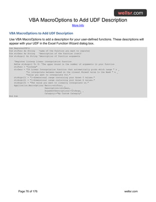 VBA MacroOptions to Add UDF Description
More Info
Page 76 of 176 wellsr.com
VBA MacroOptions to Add UDF Description
Use VBA MacroOptions to add a description for your user-defined functions. These descriptions will
appear with your UDF in the Excel Function Wizard dialog box.
Sub RegisterUDF()
Dim strFunc As String 'name of the function you want to register
Dim strDesc As String 'description of the function itself
Dim strArgs() As String 'description of function arguments
'Register Linterp linear interpolation function
ReDim strArgs(1 To 3) 'The upper bound is the number of arguments in your function
strFunc = "Linterp"
strDesc = "2D Linear Interpolation function that automatically picks which range " & _
"to interpolate between based on the closest KnownX value to the NewX " & _
"value you want to interpolate for."
strArgs(1) = "1-dimensional range containing your known Y values."
strArgs(2) = "1-dimensional range containing your known X values."
strArgs(3) = "The value you want to linearly interpolate on."
Application.MacroOptions Macro:=strFunc, _
Description:=strDesc, _
ArgumentDescriptions:=strArgs, _
Category:="My Custom Category"
End Sub
 