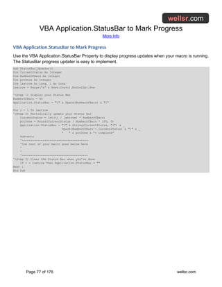 VBA Application.StatusBar to Mark Progress
More Info
Page 77 of 176 wellsr.com
VBA Application.StatusBar to Mark Progress
Use the VBA Application.StatusBar Property to display progress updates when your macro is running.
The StatusBar progress updater is easy to implement.
Sub StatusBar_Updater()
Dim CurrentStatus As Integer
Dim NumberOfBars As Integer
Dim pctDone As Integer
Dim lastrow As Long, i As Long
lastrow = Range("a" & Rows.Count).End(xlUp).Row
'(Step 1) Display your Status Bar
NumberOfBars = 40
Application.StatusBar = "[" & Space(NumberOfBars) & "]"
For i = 1 To lastrow
'(Step 2) Periodically update your Status Bar
CurrentStatus = Int((i / lastrow) * NumberOfBars)
pctDone = Round(CurrentStatus / NumberOfBars * 100, 0)
Application.StatusBar = "[" & String(CurrentStatus, "|") & _
Space(NumberOfBars - CurrentStatus) & "]" & _
" " & pctDone & "% Complete"
DoEvents
'--------------------------------------
'the rest of your macro goes below here
'
'
'--------------------------------------
'(Step 3) Clear the Status Bar when you're done
If i = lastrow Then Application.StatusBar = ""
Next i
End Sub
 