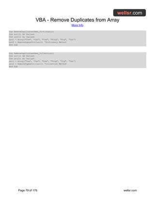 VBA - Remove Duplicates from Array
More Info
Page 79 of 176 wellsr.com
Sub RemoveDuplicatesDemo_Dictionary()
Dim arr1() As Variant
Dim arr2() As Variant
arr1 = Array("Cow", "Cat", "Cow", "Frog", "Pig", "Cat")
arr2 = RemoveDupesDict(arr1) 'Dictionary Method
End Sub
Sub RemoveDuplicatesDemo_Collection()
Dim arr1() As Variant
Dim arr2() As Variant
arr1 = Array("Cow", "Cat", "Cow", "Frog", "Pig", "Cat")
arr2 = RemoveDupesColl(arr1) 'Collection Method
End Sub
 