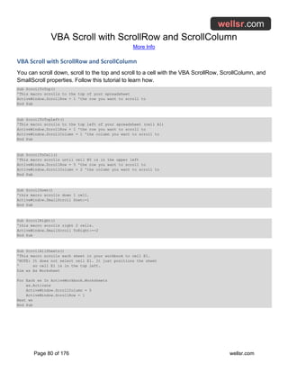 VBA Scroll with ScrollRow and ScrollColumn
More Info
Page 80 of 176 wellsr.com
VBA Scroll with ScrollRow and ScrollColumn
You can scroll down, scroll to the top and scroll to a cell with the VBA ScrollRow, ScrollColumn, and
SmallScroll properties. Follow this tutorial to learn how.
Sub ScrollToTop()
'This macro scrolls to the top of your spreadsheet
ActiveWindow.ScrollRow = 1 'the row you want to scroll to
End Sub
Sub ScrollToTopLeft()
'This macro scrolls to the top left of your spreadsheet (cell A1)
ActiveWindow.ScrollRow = 1 'the row you want to scroll to
ActiveWindow.ScrollColumn = 1 'the column you want to scroll to
End Sub
Sub ScrollToCell()
'This macro scrolls until cell B5 is in the upper left
ActiveWindow.ScrollRow = 5 'the row you want to scroll to
ActiveWindow.ScrollColumn = 2 'the column you want to scroll to
End Sub
Sub ScrollDown()
'this macro scrolls down 1 cell.
ActiveWindow.SmallScroll Down:=1
End Sub
Sub ScrollRight()
'this macro scrolls right 2 cells.
ActiveWindow.SmallScroll ToRight:=-2
End Sub
Sub ScrollAllSheets()
'This macro scrolls each sheet in your workbook to cell E1.
'NOTE: It does not select cell E1. It just positions the sheet
' so cell E1 is in the top left.
Dim ws As Worksheet
For Each ws In ActiveWorkbook.Worksheets
ws.Activate
ActiveWindow.ScrollColumn = 5
ActiveWindow.ScrollRow = 1
Next ws
End Sub
 