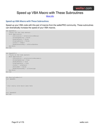 Speed up VBA Macro with These Subroutines
More Info
Page 81 of 176 wellsr.com
Speed up VBA Macro with These Subroutines
Speed up your VBA code with this pair of macros from the wellsrPRO community. These subroutines
can dramatically increase the speed of your VBA macros.
Sub SpeedOn()
'Turns off the time wasters
With Application
.Calculation = xlCalculationManual
.ScreenUpdating = False
.EnableEvents = False
.DisplayAlerts = False
.Cursor = xlWait
.EnableCancelKey = xlErrorHandler
End With
End Sub
Sub SpeedOff()
'Turns on the time wasters
With Application
.Calculation = xlCalculationAutomatic
.ScreenUpdating = True
.EnableEvents = True
.DisplayAlerts = True
.Cursor = xlDefault
.StatusBar = False
.EnableCancelKey = xlInterrupt
End With
End Sub
Sub ReallySlowMacro()
Call SpeedOn
'
'
'
' Your really slow macro goes here
'
'
'
Call SpeedOff
End Sub
 