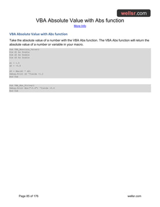 VBA Absolute Value with Abs function
More Info
Page 85 of 176 wellsr.com
VBA Absolute Value with Abs function
Take the absolute value of a number with the VBA Abs function. The VBA Abs function will return the
absolute value of a number or variable in your macro.
Sub VBA_Absolute_Value()
Dim d1 As Double
Dim d2 As Double
Dim d3 As Double
d1 = 1.5
d2 = -0.8
d3 = Abs(d1 * d2)
Debug.Print d3 'Yields +1.2
End Sub
Sub VBA_Abs_String()
Debug.Print Abs("-5.4") 'Yields +5.4
End Sub
 