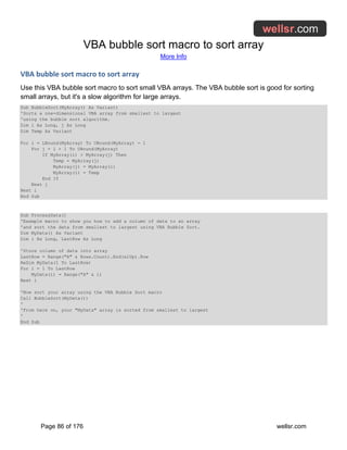 VBA bubble sort macro to sort array
More Info
Page 86 of 176 wellsr.com
VBA bubble sort macro to sort array
Use this VBA bubble sort macro to sort small VBA arrays. The VBA bubble sort is good for sorting
small arrays, but it's a slow algorithm for large arrays.
Sub BubbleSort(MyArray() As Variant)
'Sorts a one-dimensional VBA array from smallest to largest
'using the bubble sort algorithm.
Dim i As Long, j As Long
Dim Temp As Variant
For i = LBound(MyArray) To UBound(MyArray) - 1
For j = i + 1 To UBound(MyArray)
If MyArray(i) > MyArray(j) Then
Temp = MyArray(j)
MyArray(j) = MyArray(i)
MyArray(i) = Temp
End If
Next j
Next i
End Sub
Sub ProcessData()
'Example macro to show you how to add a column of data to an array
'and sort the data from smallest to largest using VBA Bubble Sort.
Dim MyData() As Variant
Dim i As Long, LastRow As Long
'Store column of data into array
LastRow = Range("A" & Rows.Count).End(xlUp).Row
ReDim MyData(1 To LastRow)
For i = 1 To LastRow
MyData(i) = Range("A" & i)
Next i
'Now sort your array using the VBA Bubble Sort macro
Call BubbleSort(MyData())
'
'From here on, your "MyData" array is sorted from smallest to largest
'
End Sub
 