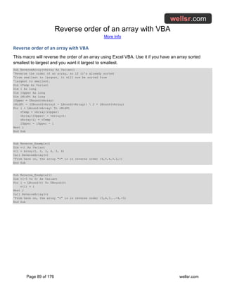 Reverse order of an array with VBA
More Info
Page 89 of 176 wellsr.com
Reverse order of an array with VBA
This macro will reverse the order of an array using Excel VBA. Use it if you have an array sorted
smallest to largest and you want it largest to smallest.
Sub ReverseArray(vArray As Variant)
'Reverse the order of an array, so if it's already sorted
'from smallest to largest, it will now be sorted from
'largest to smallest.
Dim vTemp As Variant
Dim i As Long
Dim iUpper As Long
Dim iMidPt As Long
iUpper = UBound(vArray)
iMidPt = (UBound(vArray) - LBound(vArray))  2 + LBound(vArray)
For i = LBound(vArray) To iMidPt
vTemp = vArray(iUpper)
vArray(iUpper) = vArray(i)
vArray(i) = vTemp
iUpper = iUpper - 1
Next i
End Sub
Sub Reverse_Example()
Dim v() As Variant
v() = Array(1, 2, 3, 4, 5, 6)
Call ReverseArray(v)
'From here on, the array "v" is in reverse order (6,5,4,3,2,1)
End Sub
Sub Reverse_Example2()
Dim v(-5 To 5) As Variant
For i = LBound(v) To UBound(v)
v(i) = i
Next i
Call ReverseArray(v)
'From here on, the array "v" is in reverse order (5,4,3...-4,-5)
End Sub
 