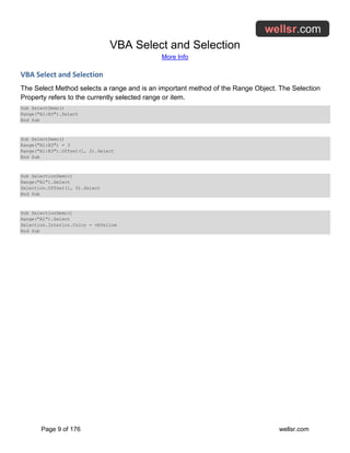 VBA Select and Selection
More Info
Page 9 of 176 wellsr.com
VBA Select and Selection
The Select Method selects a range and is an important method of the Range Object. The Selection
Property refers to the currently selected range or item.
Sub SelectDemo()
Range("A1:B3").Select
End Sub
Sub SelectDemo()
Range("A1:B3") = 3
Range("A1:B3").Offset(1, 2).Select
End Sub
Sub SelectionDemo()
Range("A1").Select
Selection.Offset(1, 0).Select
End Sub
Sub SelectionDemo()
Range("A1").Select
Selection.Interior.Color = vbYellow
End Sub
 