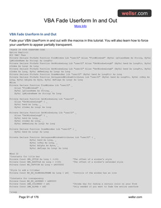 VBA Fade Userform In and Out
More Info
Page 91 of 176 wellsr.com
VBA Fade Userform In and Out
Fade your VBA UserForm in and out with the macros in this tutorial. You will also learn how to force
your userform to appear partially transparent.
'PLACE IN YOUR USERFORM CODE
Option Explicit
#If VBA7 Then
Private Declare PtrSafe Function FindWindow Lib "user32" Alias "FindWindowA" (ByVal lpClassName As String, ByVal
lpWindowName As String) As LongPtr
Private Declare PtrSafe Function GetWindowLong Lib "user32" Alias "GetWindowLongA" (ByVal hwnd As LongPtr, ByVal
nIndex As Long) As Long
Private Declare PtrSafe Function SetWindowLong Lib "user32" Alias "SetWindowLongA" (ByVal hwnd As LongPtr, ByVal
nIndex As Long, ByVal dwNewLong As Long) As Long
Private Declare PtrSafe Function DrawMenuBar Lib "user32" (ByVal hwnd As LongPtr) As Long
Private Declare PtrSafe Function SetLayeredWindowAttributes Lib "user32" (ByVal hwnd As LongPtr, ByVal crKey As
Long, ByVal bAlpha As Byte, ByVal dwFlags As Long) As Long
#Else
Private Declare Function FindWindow Lib "user32" _
Alias "FindWindowA" ( _
ByVal lpClassName As String, _
ByVal lpWindowName As String) As Long
Private Declare Function GetWindowLong Lib "user32" _
Alias "GetWindowLongA" ( _
ByVal hwnd As Long, _
ByVal nIndex As Long) As Long
Private Declare Function SetWindowLong Lib "user32" _
Alias "SetWindowLongA" ( _
ByVal hwnd As Long, _
ByVal nIndex As Long, _
ByVal dwNewLong As Long) As Long
Private Declare Function DrawMenuBar Lib "user32" ( _
ByVal hwnd As Long) As Long
Private Declare Function SetLayeredWindowAttributes Lib "user32" ( _
ByVal hwnd As Long, _
ByVal crKey As Long, _
ByVal bAlpha As Byte, _
ByVal dwFlags As Long) As Long
#End If
'Constants for title bar
Private Const GWL_STYLE As Long = (-16) 'The offset of a window's style
Private Const GWL_EXSTYLE As Long = (-20) 'The offset of a window's extended style
Private Const WS_CAPTION As Long = &HC00000
'Style to add a titlebar
Private Const WS_EX_DLGMODALFRAME As Long = &H1 'Controls if the window has an icon
'Constants for transparency
Private Const WS_EX_LAYERED = &H80000
Private Const LWA_COLORKEY = &H1 'Chroma key for fading a certain color on your Form
Private Const LWA_ALPHA = &H2 'Only needed if you want to fade the entire userform
'sleep
 