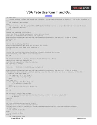 VBA Fade Userform In and Out
More Info
Page 92 of 176 wellsr.com
#If VBA7 Then
Private Declare PtrSafe Sub Sleep Lib "kernel32" (ByVal dwMilliseconds As LongPtr) 'For 64-Bit versions of
Excel
Dim formhandle As LongPtr
#Else
Private Declare Sub Sleep Lib "kernel32" (ByVal dwMilliseconds As Long) 'For 32-Bit versions of Excel
Dim formhandle As Long
#End If
Private Sub UserForm_Initialize()
'force the form to fully transparent before it even loads
formhandle = FindWindow(vbNullString, Me.Caption)
SetWindowLong formhandle, GWL_EXSTYLE, GetWindowLong(formhandle, GWL_EXSTYLE) Or WS_EX_LAYERED
SetOpacity (0)
End Sub
Private Sub UserForm_Activate()
'HideTitleBarAndBorder Me 'hide the titlebar and border
FadeUserform Me, True 'Fade your userform in
End Sub
Private Sub UserForm_QueryClose(Cancel As Integer, CloseMode As Integer)
FadeUserform Me, False 'Fade your userform in
End Sub
Sub FadeUserform(frm As Object, Optional FadeIn As Boolean = True)
'Defaults to fade your userform in.
'Set the 2nd argument to False to Fade Out.
Dim iOpacity As Integer
formhandle = FindWindow(vbNullString, Me.Caption)
SetWindowLong formhandle, GWL_EXSTYLE, GetWindowLong(formhandle, GWL_EXSTYLE) Or WS_EX_LAYERED
'The following line sets the userform opacity equal to whatever value you have in iOpacity (0 to 255).
If FadeIn = True Then 'fade in
For iOpacity = 0 To 255 Step 15
Call SetOpacity(iOpacity)
Next
Else 'fade out
For iOpacity = 255 To 0 Step -15
Call SetOpacity(iOpacity)
Next
Unload Me 'unload form once faded out
End If
End Sub
Sub SetOpacity(Opacity As Integer)
SetLayeredWindowAttributes formhandle, Me.BackColor, Opacity, LWA_ALPHA
Me.Repaint
Sleep 50
End Sub
Sub HideTitleBarAndBorder(frm As Object)
'Hide title bar and border around userform
'Source: https://wellsr.com/vba/2017/excel/remove-window-border-title-bar-around-userform-vba/
#If VBA7 Then
Dim lFrmHdl As LongPtr
#Else
Dim lFrmHdl As Long
#End If
Dim lngWindow As Long
 