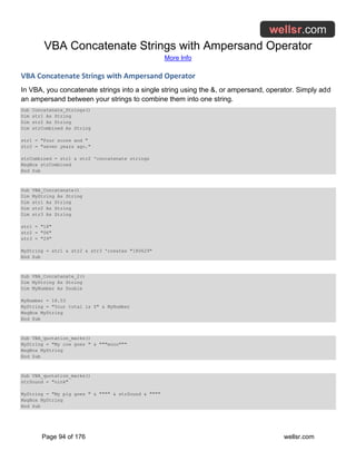 VBA Concatenate Strings with Ampersand Operator
More Info
Page 94 of 176 wellsr.com
VBA Concatenate Strings with Ampersand Operator
In VBA, you concatenate strings into a single string using the &, or ampersand, operator. Simply add
an ampersand between your strings to combine them into one string.
Sub Concatenate_Strings()
Dim str1 As String
Dim str2 As String
Dim strCombined As String
str1 = "Four score and "
str2 = "seven years ago."
strCombined = str1 & str2 'concatenate strings
MsgBox strCombined
End Sub
Sub VBA_Concatenate()
Dim MyString As String
Dim str1 As String
Dim str2 As String
Dim str3 As String
str1 = "18"
str2 = "06"
str3 = "29"
MyString = str1 & str2 & str3 'creates "180629"
End Sub
Sub VBA_Concatenate_2()
Dim MyString As String
Dim MyNumber As Double
MyNumber = 18.53
MyString = "Your total is $" & MyNumber
MsgBox MyString
End Sub
Sub VBA_quotation_marks()
MyString = "My cow goes " & """mooo"""
MsgBox MyString
End Sub
Sub VBA_quotation_marks()
strSound = "oink"
MyString = "My pig goes " & """" & strSound & """"
MsgBox MyString
End Sub
 
