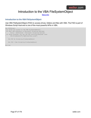 Introduction to the VBA FileSystemObject
More Info
Page 97 of 176 wellsr.com
Introduction to the VBA FileSystemObject
Use VBA FileSystemObject (FSO) to access drives, folders and files with VBA. The FSO is part of
Windows Script Host and is one of the most powerful APIs in VBA.
Sub FSOSetup()
'(1) Gives you access to the VBA FileSystemObject.
'(2) Must add reference to Microsoft Scripting Runtime:
' Tools > References > Microsoft Scripting Runtime
'(3) After binding, you can use FSO functions/methods like:
' FSO.FileExists("C:MyFilesTest.xlsm")
Dim FSO As Scripting.FileSystemObject
Set FSO = New Scripting.FileSystemObject
End Sub
 