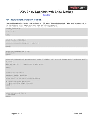 VBA Show Userform with Show Method
More Info
Page 98 of 176 wellsr.com
VBA Show Userform with Show Method
This tutorial will demonstrate how to use the VBA UserForm Show method. We'll also explain how to
call macros and show other userforms from an existing userform.
Sub show_userform1()
Userform1.Show
End Sub
Private UserForm_Initialize()
Userform1.CommandButton1.Caption = "Click Me."
End Sub
Private Sub CommandButton1_Click()
Userform1.Show
End Sub
Private Sub CommandButton1_MouseMove(ByVal Button As Integer, ByVal Shift As Integer, ByVal X As Single, ByVal Y
As Single)
basic_get_user_file 'name of public macro to call
End Sub
Sub basic_get_user_file()
Dim fileStringBasic As String
fileStringBasic = Application.GetOpenFilename()
If fileStringBasic <> "False" Then
'your code for a single file here
End If
End Sub
Private Sub cbCancel_Click()
Unload Me
End Sub
 