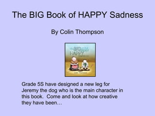 The BIG Book of HAPPY Sadness ,[object Object],Grade 5S have designed a new leg for Jeremy the dog who is the main character in this book.  Come and look at how creative they have been… 
