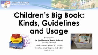 Children’s Big Book:
Kinds, Guidelines
and Usage
Presented by:
Mr. Ronald Macanip Quileste, MAEd-SM
School of Education
Xavier University – Ateneo de Cagayan
Corrales Avenue, Cagayan de Oro City
April 15, 2015
 