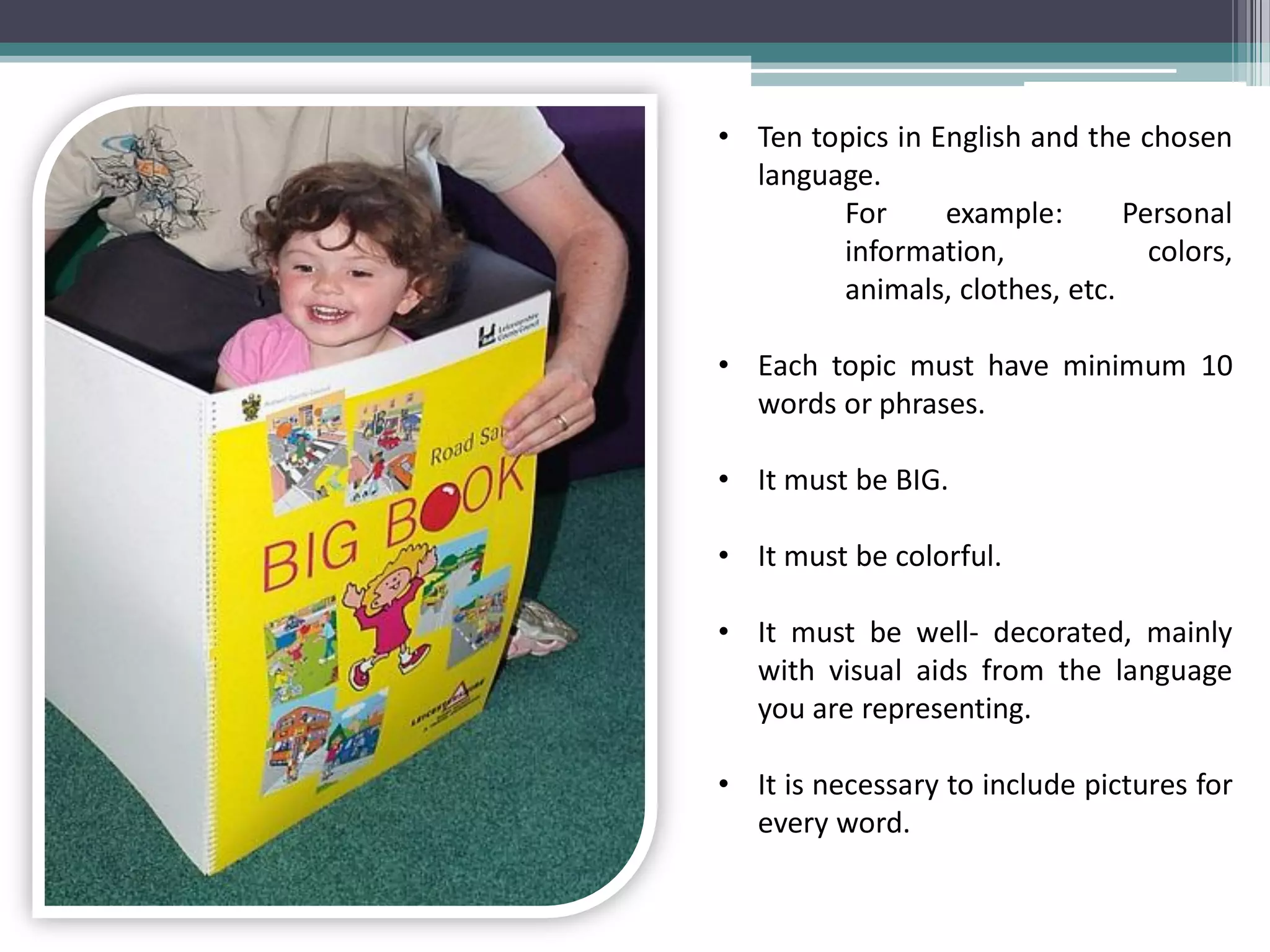 •Ten topics in English and the chosen language. For example: Personal information, colors, animals, clothes, etc.
•Each topic must have minimum 10 words or phrases.
•It must be BIG.
•It must be colorful.
•It must be well- decorated, mainly with visual aids from the language you are representing.
•It is necessary to include pictures for every word.