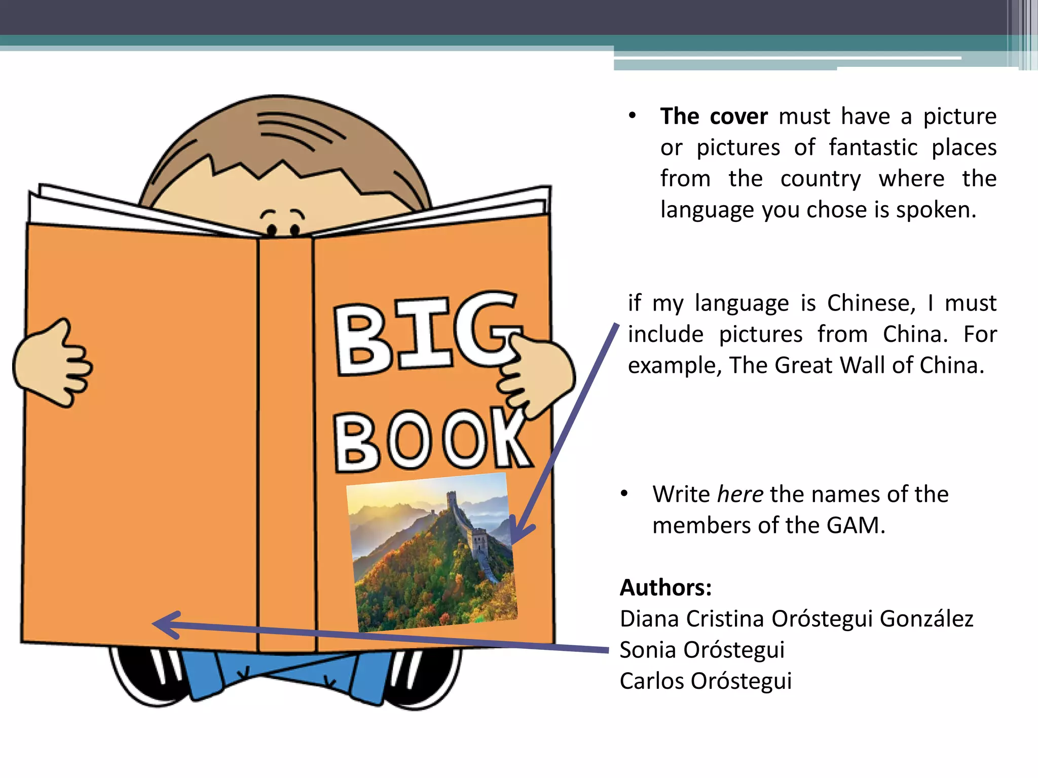 •The cover must have a picture or pictures of fantastic places from the country where the language you chose is spoken. if my language is Chinese, I must include pictures from China. For example, The Great Wall of China.
•Write here the names of the members of the GAM. Authors: Diana Cristina Oróstegui González Sonia Oróstegui Carlos Oróstegui