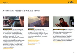 10
КЕЙСЫ
МОКУМЕНТАРИ (ПСЕВДОКУМЕНТАЛЬНЫЕ) ВИРУСЫ
ДЕД КЛАБХЕД Весьма нашумевший
ролик. Вирусная реклама водки «Мягков»
(почти полное отсутствие бюджета
на посев). После размещения ролика
на тусовочном блоге, он разлетелся по
всему рунету за 2 дня. Все СМИ
(не говоря уже о рядовых пользователях)
приняли видео за чистую монету.
В итоге: беспредельная любовь аудитории
(достаточно почитать комменты, коих
около 250) , больше 1 млн просмотров
и больше 1800 лайков. Интернет мем,
одним словом. И, кстати, счетчик ролика
продолжает работать.
www.youtube.com
ВАЛЕНКИ История про дым
в самолете (реклама водки «Валенки»),
которая без всякого бюджета на
раскрутку в общей сложности набрала
(и продолжает набирать) больше 6 млн
просмотров (суммарно на нескольких
ресурсах):
www.smotri.com
www.odnoklassniki.ru
www.youtube.com
Десятки репостов в VK:
www.vk.com
ДОПРОС МАНЬЯКА Небезызвестный
Допрос маньяка. Self promo нашей
компании. Микроскопический бюджет
на производство и на посев, и,
как результат несколько шортлистов
на рекламных фестивалях, народная
любовь и сотни тысяч просмотров
А сделано все, казалось бы, максимально
просто (признак хорошего вирусняка).
www.youtube.com
 