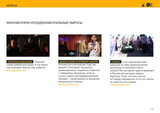 13
КЕЙСЫ
МОКУМЕНТАРИ (ПСЕВДОКУМЕНТАЛЬНЫЕ) ВИРУСЫ
ДИКАЯ ЛАЖА В ПРЯМОМ ЭФИРЕ!
Рекламу детской игрушки Toop, мы
решили стилизовать под выпуск
провинциальных «жаренных» новостей
с совершенно абсурдным, если не
сказать идиотским информационным
поводом – соревновании по вращению
механического волчка…
www.youtube.com
СЮРПРИЗ ВОЕННЫМ Пожалуй,
самый добрый наш ролик. А что нужно
еще военным? Именно она, доброта!
www.youtube.com
ТУРИСТ А это наши развеселые
вариации на тему провокационной
деятельности культового Remi
Galliard. Мы заставили туриста выживать
в Москве для рекламы сервиса
Big Buzzy. Глупо, местами опасно,
но народу понравилось. И это не сложно
не заметить по отзывам.
www.youtube.com
 