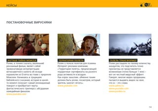 14
КЕЙСЫ
ПОСТАНОВОЧНЫЕ ВИРУСНЯКИ
ЖУТКАЯ ТАЙНА МОИСЕЯ
Ролик, а точнее сказать, маленький
рекламный фильм, являет собой
провокативную интрепретацию
ветхозаветного сюжета об исходе
израильтян из Египта во главе с пророком
Моисеем. Начинаясь в традициях
библейского сказания, история в какой-
то момент получает самый неожиданный
поворот и приобретает черты
фантастического триллера с абсурдным
комедийным финалом.
www.youtube.com
ГАЗЕЛЬ ТРАНСФОРМЕР
Ролик растащили по такому количеству
аккаунтов, что подсчитать точно
просмотры не представляется
возможным (точно больше 1 млн) –
вот он честный вирусный эффект.
Говорят, многие видео продакшны
пытаются выдавть видео за свое,
что ж – это слава.
www.adme.ru
www.youtube.com
www.yandex.ru
ТЕРРИТОРИЯ ПОЛЕТА
Ролик о пользе полетов для психики.
Интернет реклама компании
«Территория полета», предлагающей
подарочные сертификаты на разного
рода активности в воздухе.
Как изрек заказчик: «Именно таким
должен быть ролик, посмотрев, который
зритель захочет летать».
www.youtube.com
 