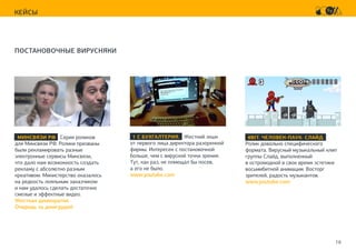 16
КЕЙСЫ
ПОСТАНОВОЧНЫЕ ВИРУСНЯКИ
1 С БУХГАЛТЕРИЯ. Жесткий экшн
от первого лица директора разоренной
фирмы. Интересен с постановочной
больше, чем с вирусной точки зрения.
Тут, как раз, не помещал бы посев,
а его не было.
www.youtube.com
МИНСВЯЗИ РФ Серия роликов
для Минсвязи РФ. Ролики призваны
были рекламировать разные
электронные сервисы Минсвязи,
что дало нам возможность создать
рекламу с абсолютно разным
креативом. Министерство оказалось
на редкость лояльным заказчиком
и нам удалось сделать достаточно
смелые и эффектные видео.
Жесткая демократия
Очередь за джигурдой
8BIT. ЧЕЛОВЕК-ПАУК. СЛАЙД.
Ролик довольно специфического
формата. Вирусный музыкальный клип
группы Слайд, выполненный
в остромодной в свое время эстетике
восьмибитной анимации. Восторг
зрителей, радость музыкантов.
www.youtube.com
 