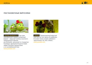 17
КЕЙСЫ
ПОСТАНОВОЧНЫЕ ВИРУСНЯКИ
СКАЗКА BONDUELLE Еще один
своеобразный и крайне интересный
формат – вирусный трейлер сказочного
анимационного фильма
для Bonduelle, сделанный по стандартам
Голливуда. Душещипательная история
любви и разлуки горошка Бони
и его возлюбленной Элли
www.youtube.com
СОБАКА Провокационный вирусный
клип для кич поп группы Астрофизика.
В основе лежит история любовного
треугольника: Он, Она, Собака…
www.youtube.com
 