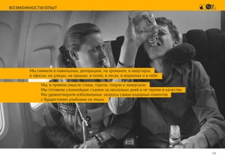 19
ВОЗМОЖНОСТИ/ОПЫТ
Мы снимали в павильонах, декорациях, на хромакее, в квартирах,
в офисах, на улицах, на крышах, в полях, в лесах, в водоемах и в небе.
Мы, в прямом смысле слова, горели, тонули и замерзали.
Мы готовили сложнейшие съемки за несколько дней и не теряли в качестве.
Мы удовлетворяли взбалмошные запросы самых вздорных клиентов
с буддисткими улыбками на лицах.
 