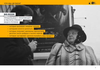 2
ЧТО МЫ ДЕЛАЕМ?
BIG BOOM
ПРИДУМЫВАЕТ, ПРОИЗВОДИТ
И РАСПРОСТРАНЯЕТ
ВИДЕО РОЛИКИ,
•	 которые вызывают мощные эмоции,
•	 которыми хочется делиться,
•	 которые получают миллионы просмотров,
десятки тысяч шейров и тысячи лайков,
•	 которые заcтавляют зрителя полюбить ваш продукт!
 