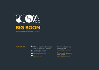 21
КОНТАКТЫ Москва, переулок Васнецова,
дом 15, подъезд 2, офис 67
+7 (495) 504-19-14
info@big-boom.com
big-boom.com
Креативный директор:
Роман Батаев
roman@big-boom.com
Генеральный продюсер:
Иван Руднев
ivan@big-boom.com
 