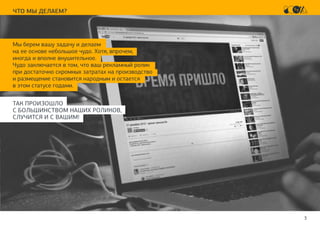 3
ЧТО МЫ ДЕЛАЕМ?
Мы берем вашу задачу и делаем
на ее основе небольшое чудо. Хотя, впрочем,
иногда и вполне внушительное.
Чудо заключается в том, что ваш рекламный ролик
при достаточно скромных затратах на производство
и размещение становится народным и остается
в этом статусе годами.
ТАК ПРОИЗОШЛО
С БОЛЬШИНСТВОМ НАШИХ РОЛИКОВ,
СЛУЧИТСЯ И С ВАШИМ!
 