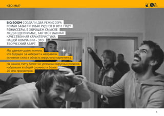 5
КТО МЫ?
BIG BOOM СОЗДАЛИ ДВА РЕЖИССЕРА
РОМАН БАТАЕВ И ИВАН РУДНЕВ В 2011 ГОДУ.
РЕЖИССЕРЫ, В ХОРОШЕМ СМЫСЛЕ
ЛЮДИ ОДЕРЖИМЫЕ, ТАК ЧТО ГЛАВНАЯ
КАЧЕСТВЕННАЯ ХАРАКТЕРИСТИКА
НАШЕЙ КОМПАНИИ – ЭТО
ТВОРЧЕСКИЙ АЗАРТ.
Мы давным-давно поняли,
что будущее за интернет и направили
основные силы в область вирусного маркетинга.
На нашем счету более 50 успешных вирусных роликов,
набравших в общей сложности более
20 млн просмотров.
 