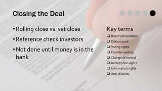 Closing the Deal
•Rolling close vs. set close
•Reference check investors
•Not done until money is in the
bank
Key terms
 Board composition
 Option pool
 Voting rights
 Founder vesting
 Change of control
 Redemption rights
 Information rights
 Anti-dilution
 