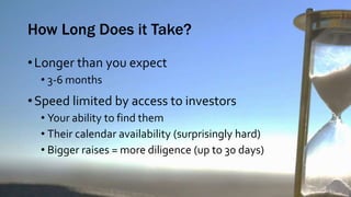 How Long Does it Take?
•Longer than you expect
• 3-6 months
•Speed limited by access to investors
• Your ability to find them
• Their calendar availability (surprisingly hard)
• Bigger raises = more diligence (up to 30 days)
 