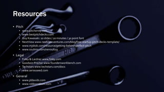 Resources
• Pitch
• www.pitchenvy.com
• www.bestpitchdecks.com
• Guy Kawasaki: 10 slides / 20 minutes / 30 point font
• NextView www.nextviewventures.com/blog/free-startup-pitch-decks-template/
• www.mjskok.com/resource/getting-behind-perfect-pitch
• www.soulmix.com/remix/619
• Legal
• Foley & Lardner www.foley.com
• Goodwin Proctor www.foundersworkbench.com
• Techstars www.techstars.com/docs
• www.seriesseed.com
• General
• www.jddavids.com
• www.robkornblum.com
 