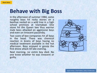 Behave with Big Boss
In the afternoon of summer, some
naughty boys hit rocky stones on a
beehive nested on a wild tree in a high
school premises at Islamabad. One
stone hit the Queen bee thus warrior
male bees attacked on aggressive boys
and even on innocent passersby. Score
of bee-companies hit all boys in the
head. There was chemical reaction in
brains of boys having no medical
treatment available in the hot
afternoon. Boys enjoyed the first drone
attack till late evening. Next morning in
1984, one victim boy died. No one knew
whether he was innocent or guilty.
Sajid Imtiaz: Editor in Chief Daily 10 Minutes, Communications Expert CDKN
 