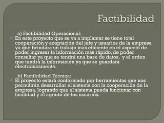 a) Factibilidad Operacional: En este proyecto que se va a implantar se tiene total cooperación y aceptación del jefe y usuarios de la empresa ya que brindara un trabajo mas eficiente en el aspecto de poder ingresar la información mas rápido, de poder consultar ya que se tendrá una base de datos,  y el orden que tendrá la información ya que se guardara electrónicamente. b) Factibilidad Técnica: El proyecto estará conformado por herramientas que nos permitirán desarrollar el sistema con la cooperación de la empresa, logrando que el sistema pueda funcionar con facilidad y el agrado de los usuarios. 