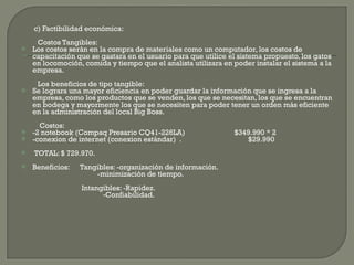 c) Factibilidad económica: Costos Tangibles: Los costos serán en la compra de materiales como un computador, los costos de capacitación que se gastara en el usuario para que utilice el sistema propuesto, los gatos en locomoción, comida y tiempo que el analista utilizara en poder instalar el sistema a la empresa.   Los beneficios de tipo tangible: Se lograra una mayor eficiencia en poder guardar la información que se ingresa a la empresa, como los productos que se venden, los que se necesitan, los que se encuentran en bodega y mayormente los que se necesiten para poder tener un orden más eficiente en la administración del local Big Boss.   Costos: -2 notebook (Compaq Presario CQ41-226LA)  $349.990 * 2  -conexion de internet (conexion estándar)  .   $29.990 TOTAL: $ 729.970. Beneficios:  Tangibles: -organización de información.     -minimización de tiempo.   Intangibles: -Rapidez.   -Confiabilidad. 