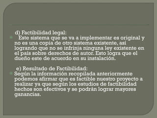 d) Factibilidad legal: Este sistema que se va a implementar es original y no es una copia de otro sistema existente, así logrando que no se infrinja ninguna ley existente en el país sobre derechos de autor. Esto logra que el dueño este de acuerdo en su instalación.    e) Resultado de Factibilidad: Según la información recopilada anteriormente podemos afirmar que es factible nuestro proyecto a realizar ya que según los estudios de factibilidad hechos son efectivos y se podrán lograr mayores ganancias. 