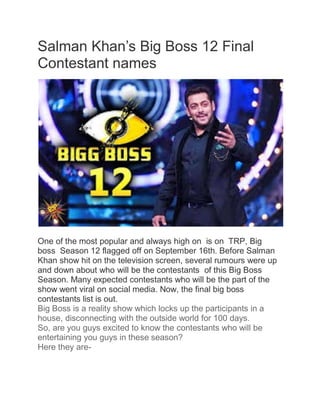 Salman Khan‟s Big Boss 12 Final
Contestant names
One of the most popular and always high on is on TRP, Big
boss Season 12 flagged off on September 16th. Before Salman
Khan show hit on the television screen, several rumours were up
and down about who will be the contestants of this Big Boss
Season. Many expected contestants who will be the part of the
show went viral on social media. Now, the final big boss
contestants list is out.
Big Boss is a reality show which locks up the participants in a
house, disconnecting with the outside world for 100 days.
So, are you guys excited to know the contestants who will be
entertaining you guys in these season?
Here they are-
 