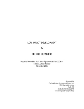 LOW IMPACT DEVELOPMENT

                        for

             BIG BOX RETAILERS

Prepared Under EPA Assistance Agreement # AW-83203101
                For EPA Office of Water
                    November 2005




                                                              Prepared By:
                                  The Low Impact Development Center, Inc.
                                                  5010 Sunnyside Avenue
                                                                  Suite 200
                                                Beltsville, Maryland 20705
                                           www.lowimpactdevelopment.org
 