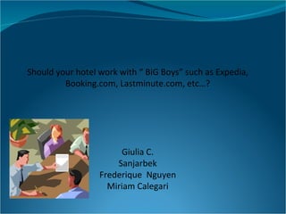 Should your hotel work with “ BiG Boys” such as Expedia, Booking.com, Lastminute.com, etc…? Giulia C. Sanjarbek Frederique  Nguyen Miriam Calegari 
