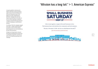 “Altruism has a long tail.” > 1. American Express*
Uniquely qualified to talk about the
impact of altruism, American Express
Open Forum VP of Social Media Laura
Fink went behind the scenes of the
hugely successful “Small Business
Saturday” campaign that American
Express launched back in November of
2010 to create a day where consumers
could get rewarded with a $25 statement
credit for shopping at a small business
location.
According to Fink, the campaign engaged
more than 1.2 million small businesses
around the country and also helped
those businesses to see a 28% sales lift on
the day of the promotion.
Perhaps more importantly, it showed


                                                                                                                  02
that doing something good can generate
a real business impact for customers as
well as for the big brand putting on the
campaign.




JUNE 2011                                                                   M a r q U E C rE at i v E © 2 0 1 1
 