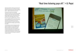 “Real time listening pays off.” > 8. Pepsi
The last presentation of the day came from Josh
Karpf, who focuses on an area that more brands
should consider having as part of their marketing
efforts ... digital research and development.
His group runs many forward thinking
experiments on how to use social media to engage
consumers, and he shared some real examples
and hard data from a few of their efforts around
trying to offer couponing as a layer on top of
geolocation and encouraging people to check in.
For one campaign with Hess convenience stores,
they found that using a Foursquare promotion in
a particular location offered a 47% boost in
volume of purchase over previous weeks where
the campaign was not running - a great result for
the retailer.
On the Pepsi side, they interesting learned that
coupon redemptions were much higher when
offered to people as a reward for some type of
behaviour, which seems to offer the logical
conclusion that people are more likely to follow
                                                                                                                09
through a claim the discount or product from a
coupon if they feel they had to "earn" that coupon
in some way such as by checking into the gym for
10 days in a month.




JUNE 2011                                                                 M a r q U E C rE at i v E © 2 0 1 1
 