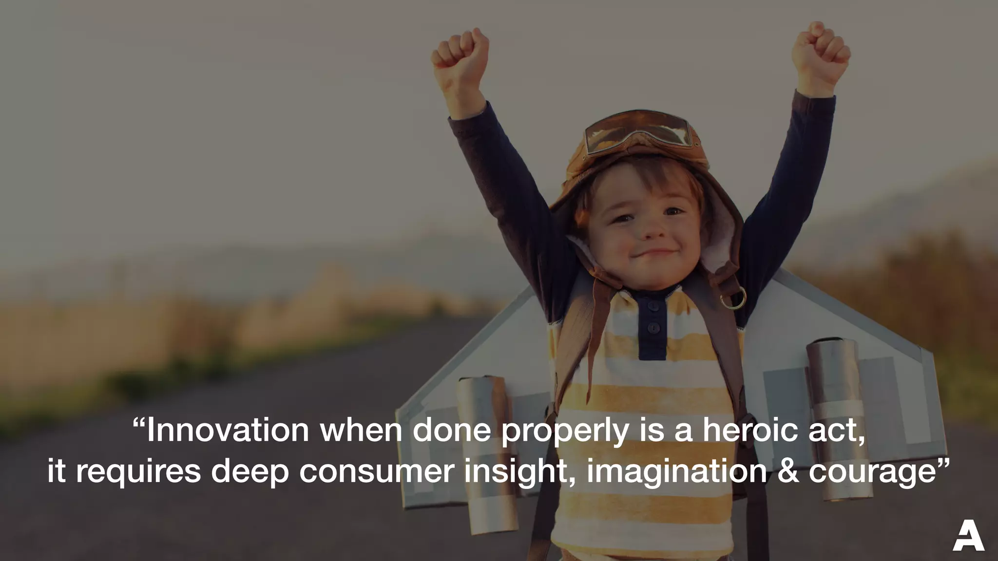 “Innovation when done properly is a heroic act,
it requires deep consumer insight, imagination & courage”
 