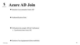 l Jonction à un annuaire Azure AD
l Authentification forte
l Utilisation du compte AD de l’utilisateur
o Synchronisé dans Azure AD
l Gestion d’un équipement (forte mobilité)
Azure AD Join
Pied de page 13
 