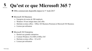 l Offre commerciale disponible depuis le 1er Août 2017
l Microsoft 365 Business
o Entreprise de moins de 300 employés
o Windows 10 non intégré dans cette offre
o Déclinée en deux offres : Office 365 Business Premium et Microsoft 365 Business
o Licence par utilisateur
l Microsoft 365 Enterprise
o Destiné aux grandes entreprises
o Contient Windows 10, EMS et Office 365
o Déclinée en deux offres : E3 et E5
o Licence par utilisateur
Qu’est ce que Microsoft 365 ?
Pied de page 33
 