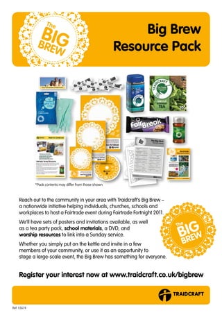 Big Brew
                                                          Resource Pack




             *Pack contents may differ from those shown



    Reach out to the community in your area with Traidcraft’s Big Brew –
    a nationwide initiative helping individuals, churches, schools and
    workplaces to host a Fairtrade event during Fairtrade Fortnight 2011.
    We’ll have sets of posters and invitations available, as well
    as a tea party pack, school materials, a DVD, and
    worship resources to link into a Sunday service.
    Whether you simply put on the kettle and invite in a few
    members of your community, or use it as an opportunity to
    stage a large-scale event, the Big Brew has something for everyone.


    Register your interest now at www.traidcraft.co.uk/bigbrew



Ref: 55674
 