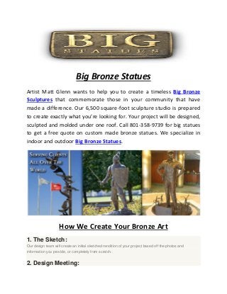 Big Bronze Statues
Artist Matt Glenn wants to help you to create a timeless Big Bronze
Sculptures that commemorate those in your community that have
made a difference. Our 6,500 square-foot sculpture studio is prepared
to create exactly what you’re looking for. Your project will be designed,
sculpted and molded under one roof. Call 801-358-9739 for big statues
to get a free quote on custom made bronze statues. We specialize in
indoor and outdoor Big Bronze Statues.
How We Create Your Bronze Art
1. The Sketch:
Our design team will create an initial sketched rendition of your project based off the photos and
information you provide, or completely from scratch.
2. Design Meeting:
 