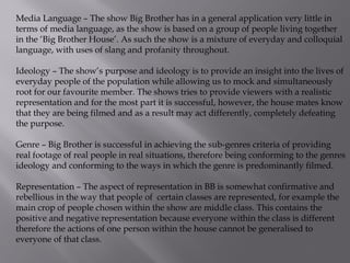 Media Language – The show Big Brother has in a general application very little in
terms of media language, as the show is based on a group of people living together
in the ‘Big Brother House’. As such the show is a mixture of everyday and colloquial
language, with uses of slang and profanity throughout.
Ideology – The show’s purpose and ideology is to provide an insight into the lives of
everyday people of the population while allowing us to mock and simultaneously
root for our favourite member. The shows tries to provide viewers with a realistic
representation and for the most part it is successful, however, the house mates know
that they are being filmed and as a result may act differently, completely defeating
the purpose.
Genre – Big Brother is successful in achieving the sub-genres criteria of providing
real footage of real people in real situations, therefore being conforming to the genres
ideology and conforming to the ways in which the genre is predominantly filmed.
Representation – The aspect of representation in BB is somewhat confirmative and
rebellious in the way that people of certain classes are represented, for example the
main crop of people chosen within the show are middle class. This contains the
positive and negative representation because everyone within the class is different
therefore the actions of one person within the house cannot be generalised to
everyone of that class.

 