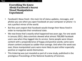 • Facebook’s	News	Feed—the	main	list	of	status	updates,	messages,	and	
photos	you	see	when	you	open	Facebook	on	your	computer	or	phone—is	
not	a	perfect	mirror	of	the	world.
• But	few	users	expect	that	Facebook	would	change	their	News	Feed	in	
order	to	manipulate	their	emotional	state.
• We	now	know	that’s	exactly	what	happened	two	years	ago.	For	one	week	
in	January	2012,	data	scientists	skewed	what	almost	700,000	Facebook	
users	saw	when	they	logged	into	its	service.	Some	people	were	shown	
content	with	a	preponderance	of	happy	and	positive	words;	some	were	
shown	content	analyzed	as	sadder	than	average.	And	when	the	week	was	
over,	these	manipulated	users	were	more	likely	to	post	either	especially	
positive	or	negative	words	themselves.
• This	tinkering	was	just	revealed	as	part	of a	new	study,	published	in	the	
prestigious Proceedings	of	the	National	Academy	of	Sciences.	
 