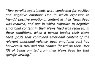 “Two parallel experiments were conducted for positive
and negative emotion: One in which exposure to
friends’ positive emotional content in their News Feed
was reduced, and one in which exposure to negative
emotional content in their News Feed was reduced. In
these conditions, when a person loaded their News
Feed, posts that contained emotional content of the
relevant emotional valence, each emotional post had
between a 10% and 90% chance (based on their User
ID) of being omitted from their News Feed for that
specific viewing.”
 