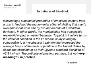eliminating a substantial proportion of emotional content from
a user’s feed had the monumental effect of shifting that user’s
own emotional word use by two hundredths of a standard
deviation. In other words, the manipulation had a negligible
real-world impact on users’ behavior. To put it in intuitive terms,
the effect of condition in the Facebook study is roughly
comparable to a hypothetical treatment that increased the
average height of the male population in the United States by
about one twentieth of an inch (given a standard deviation of
~2.8 inches). Theoretically interesting, perhaps, but not very
meaningful in practice.
Tal Yarkoni
 